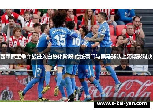西甲冠军争夺战进入白热化阶段 传统豪门与黑马球队上演精彩对决