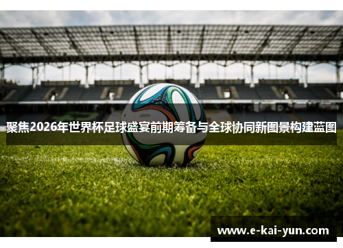 聚焦2026年世界杯足球盛宴前期筹备与全球协同新图景构建蓝图