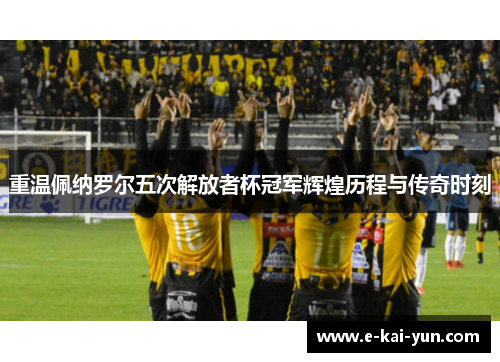 重温佩纳罗尔五次解放者杯冠军辉煌历程与传奇时刻