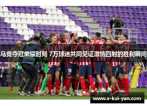 马竞夺冠荣耀时刻 7万球迷共同见证激情四射的胜利瞬间
